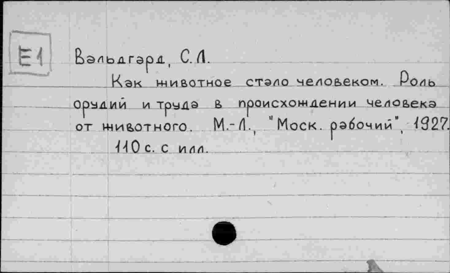 ﻿È 4
Ьэльдгэрд, С. Л.
.Как__ьниаотное стало челоьеком. Роль—
Орудий и труда 6 происхождении челоаекэ от ниаотного. М.-/Ц "Моск, рабочий“, Ï92Z
ПО с. с или. _ ______________